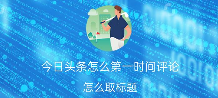 今日头条怎么第一时间评论 怎么取标题，推荐量才会上升啊？